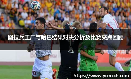 图拉兵工厂与哈巴结果对决分析及比赛亮点回顾